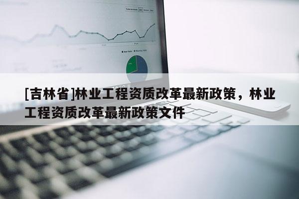 [吉林省]林業(yè)工程資質(zhì)改革最新政策，林業(yè)工程資質(zhì)改革最新政策文件