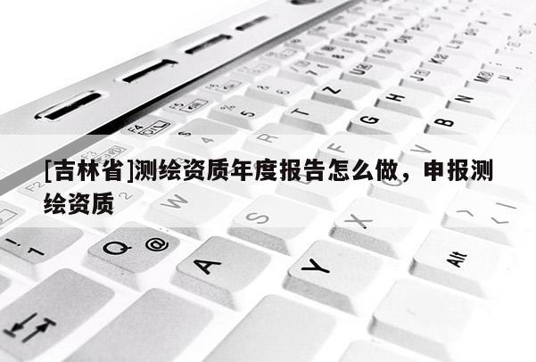 [吉林省]測繪資質年度報告怎么做，申報測繪資質