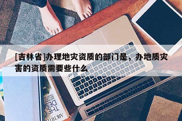 [吉林省]辦理地災(zāi)資質(zhì)的部門是，辦地質(zhì)災(zāi)害的資質(zhì)需要些什么