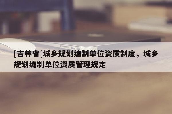 [吉林省]城鄉(xiāng)規(guī)劃編制單位資質(zhì)制度，城鄉(xiāng)規(guī)劃編制單位資質(zhì)管理規(guī)定