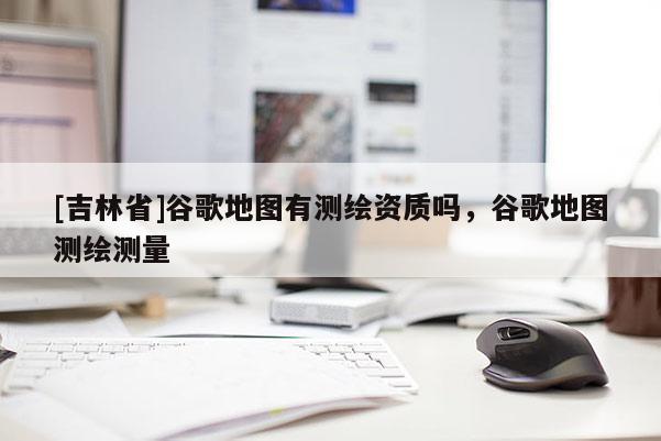 [吉林省]谷歌地圖有測(cè)繪資質(zhì)嗎，谷歌地圖測(cè)繪測(cè)量