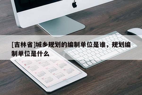 [吉林省]城鄉規劃的編制單位是誰，規劃編制單位是什么