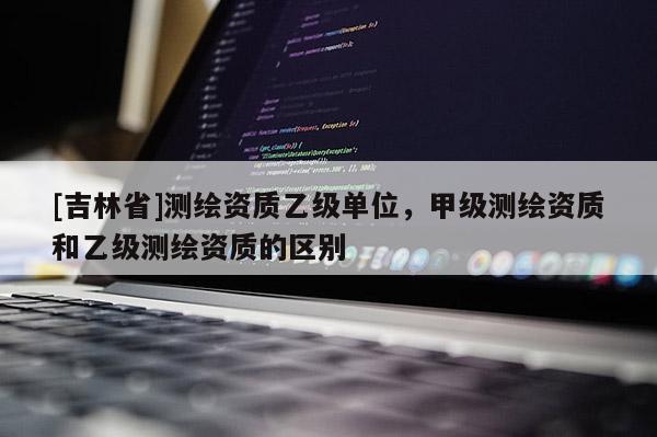 [吉林省]測(cè)繪資質(zhì)乙級(jí)單位，甲級(jí)測(cè)繪資質(zhì)和乙級(jí)測(cè)繪資質(zhì)的區(qū)別