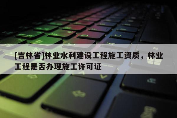 [吉林省]林業水利建設工程施工資質，林業工程是否辦理施工許可證