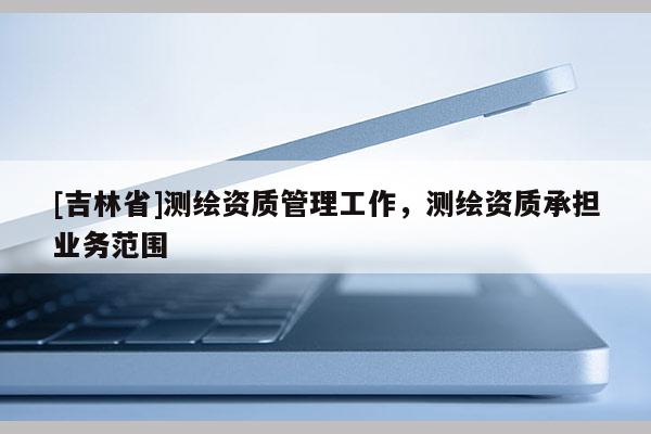 [吉林省]測繪資質管理工作，測繪資質承擔業務范圍
