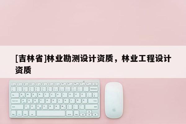 [吉林省]林業(yè)勘測(cè)設(shè)計(jì)資質(zhì)，林業(yè)工程設(shè)計(jì)資質(zhì)
