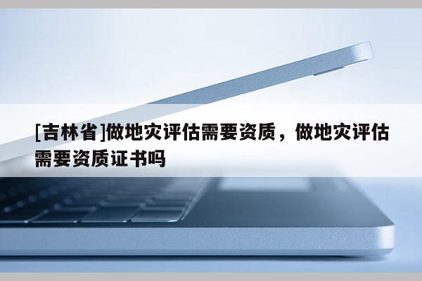 [吉林省]做地災(zāi)評估需要資質(zhì)，做地災(zāi)評估需要資質(zhì)證書嗎