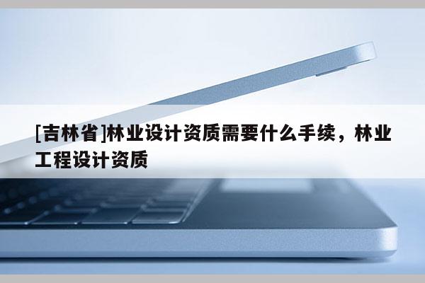 [吉林省]林業設計資質需要什么手續，林業工程設計資質