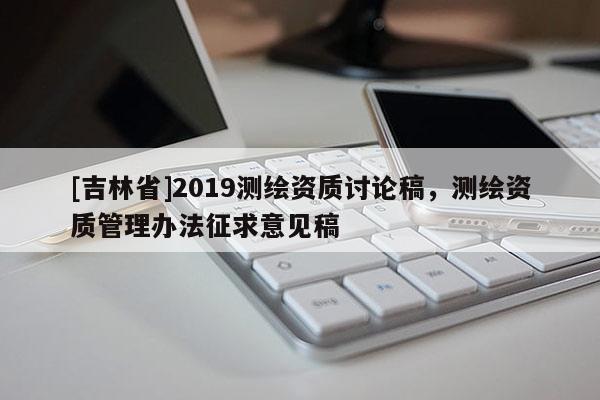 [吉林省]2019測繪資質(zhì)討論稿，測繪資質(zhì)管理辦法征求意見稿