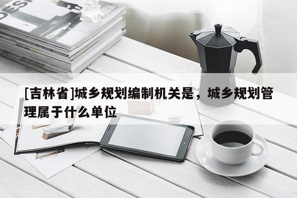 [吉林省]城鄉規劃編制機關是，城鄉規劃管理屬于什么單位