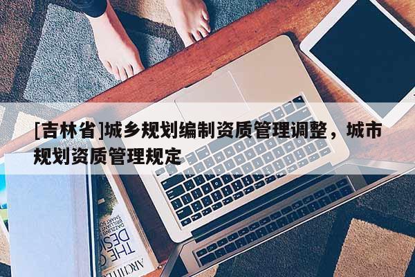 [吉林省]城鄉規劃編制資質管理調整，城市規劃資質管理規定