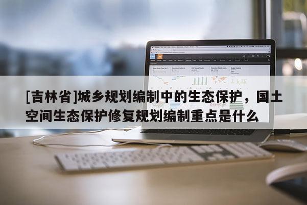 [吉林省]城鄉規劃編制中的生態保護，國土空間生態保護修復規劃編制重點是什么