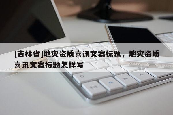 [吉林省]地災(zāi)資質(zhì)喜訊文案標(biāo)題，地災(zāi)資質(zhì)喜訊文案標(biāo)題怎樣寫