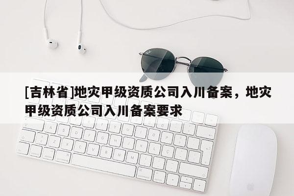 [吉林省]地災(zāi)甲級資質(zhì)公司入川備案，地災(zāi)甲級資質(zhì)公司入川備案要求