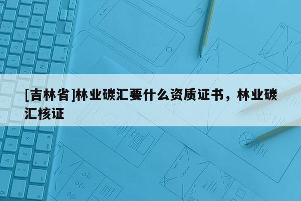 [吉林省]林業碳匯要什么資質證書，林業碳匯核證