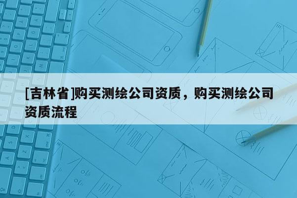 [吉林省]購買測繪公司資質，購買測繪公司資質流程