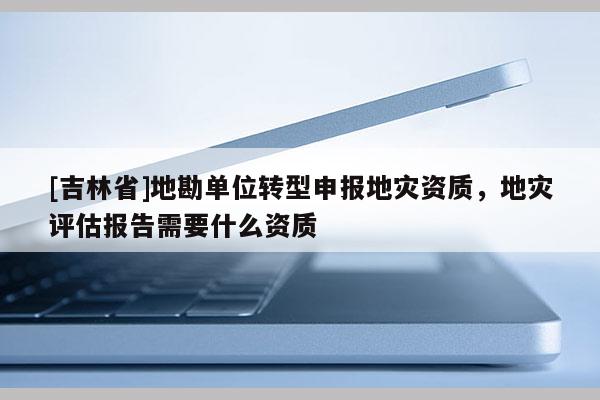 [吉林省]地勘單位轉型申報地災資質，地災評估報告需要什么資質