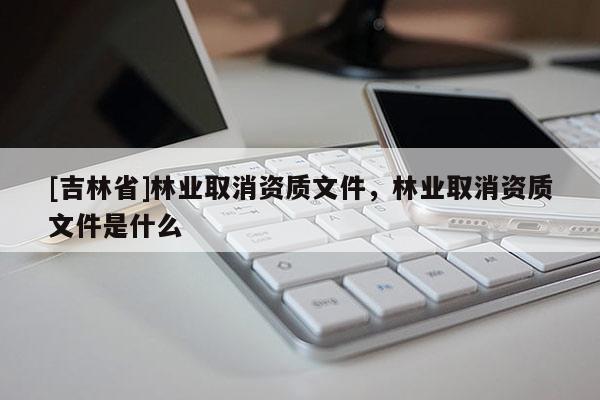 [吉林省]林業(yè)取消資質(zhì)文件，林業(yè)取消資質(zhì)文件是什么
