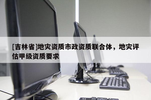 [吉林省]地災資質市政資質聯合體，地災評估甲級資質要求