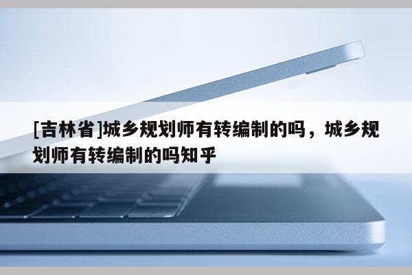 [吉林省]城鄉規劃師有轉編制的嗎，城鄉規劃師有轉編制的嗎知乎
