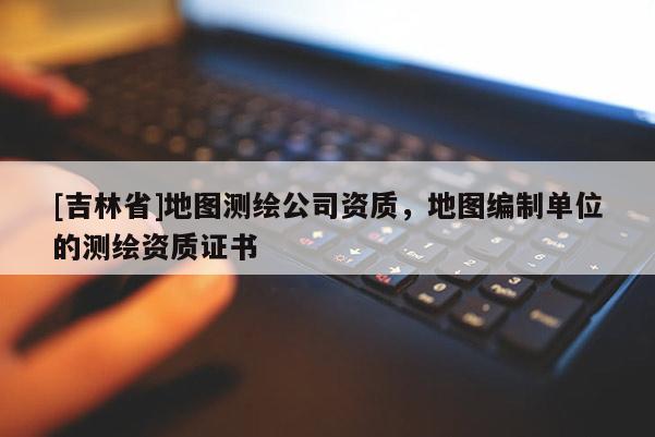[吉林省]地圖測繪公司資質，地圖編制單位的測繪資質證書