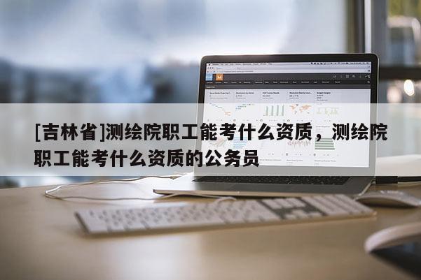 [吉林省]測(cè)繪院職工能考什么資質(zhì)，測(cè)繪院職工能考什么資質(zhì)的公務(wù)員