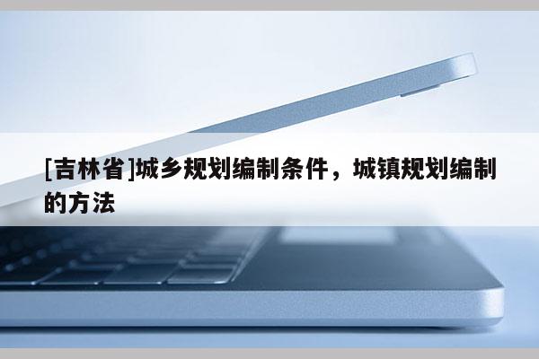 [吉林省]城鄉規劃編制條件，城鎮規劃編制的方法