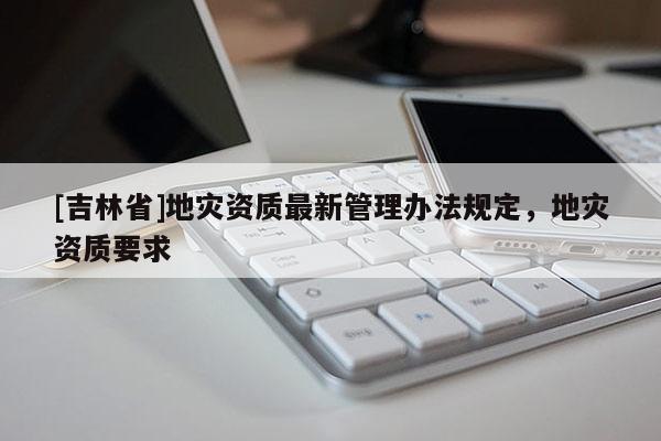 [吉林省]地災(zāi)資質(zhì)最新管理辦法規(guī)定，地災(zāi)資質(zhì)要求