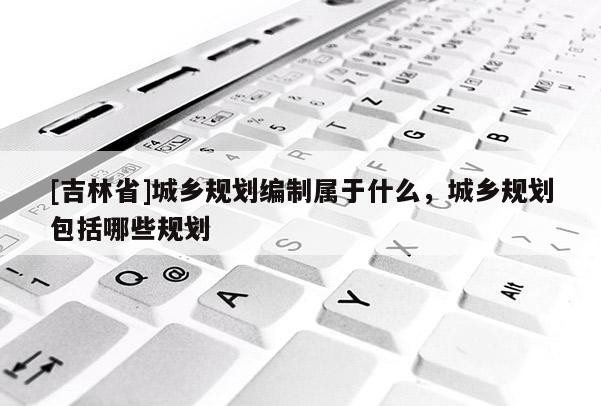 [吉林省]城鄉規劃編制屬于什么，城鄉規劃包括哪些規劃