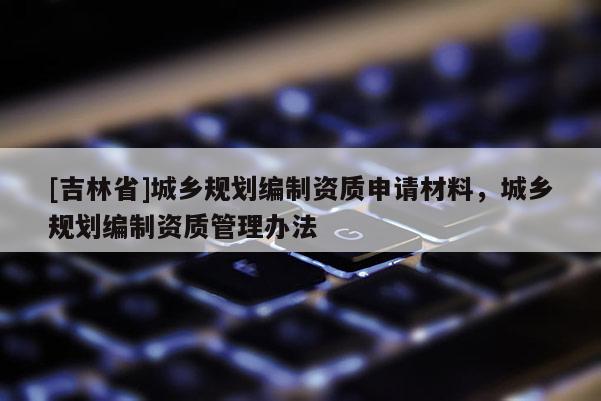 [吉林省]城鄉(xiāng)規(guī)劃編制資質(zhì)申請材料，城鄉(xiāng)規(guī)劃編制資質(zhì)管理辦法