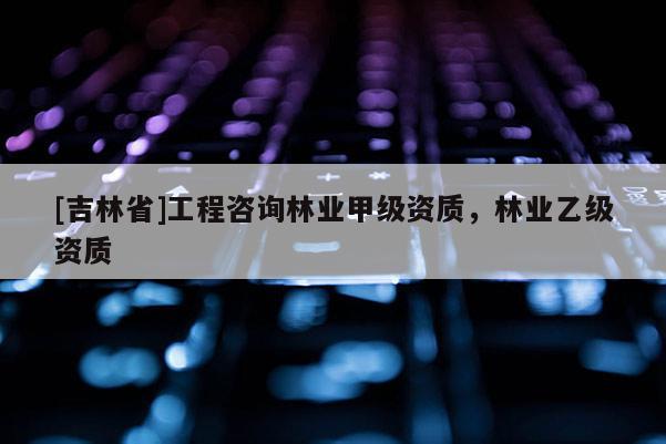 [吉林省]工程咨詢林業甲級資質，林業乙級資質