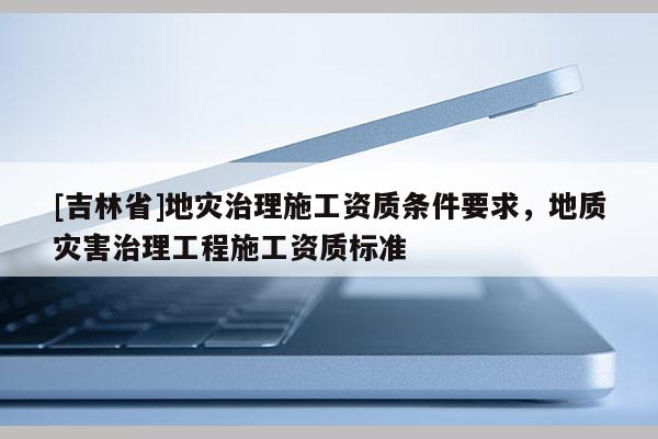 [吉林省]地災治理施工資質條件要求，地質災害治理工程施工資質標準