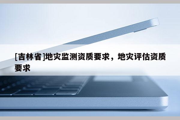 [吉林省]地災監測資質要求，地災評估資質要求