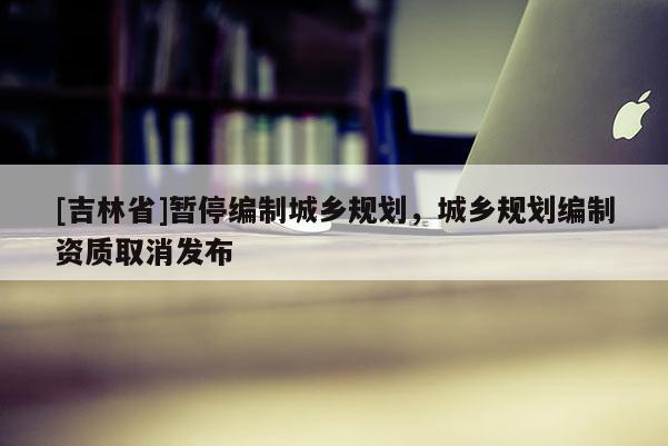 [吉林省]暫停編制城鄉規劃，城鄉規劃編制資質取消發布