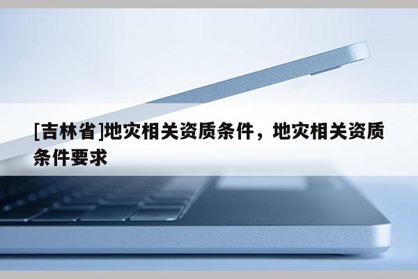 [吉林省]地災相關資質條件，地災相關資質條件要求