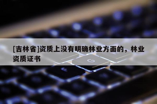[吉林省]資質(zhì)上沒有明確林業(yè)方面的，林業(yè)資質(zhì)證書