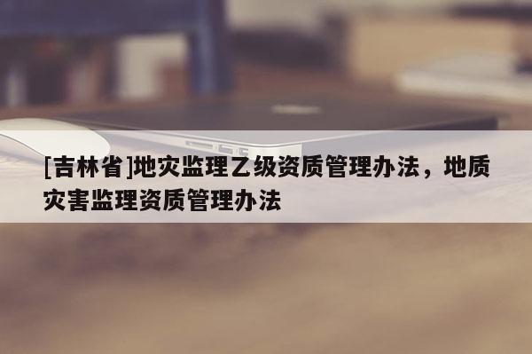 [吉林省]地災(zāi)監(jiān)理乙級(jí)資質(zhì)管理辦法，地質(zhì)災(zāi)害監(jiān)理資質(zhì)管理辦法