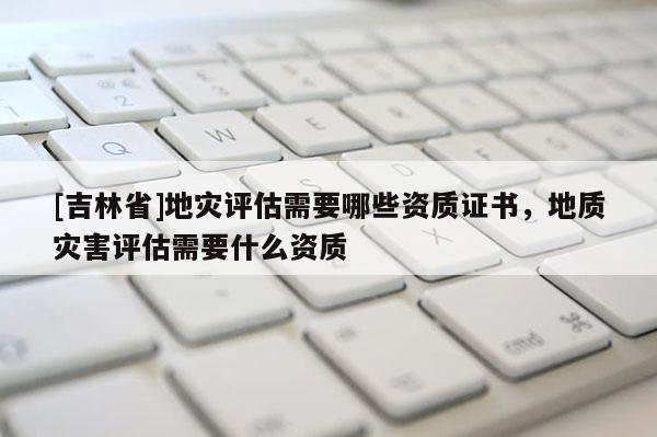 [吉林省]地災評估需要哪些資質證書，地質災害評估需要什么資質