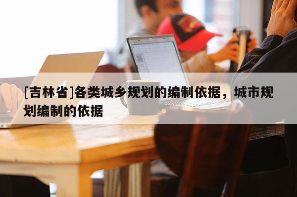 [吉林省]各類城鄉規劃的編制依據，城市規劃編制的依據