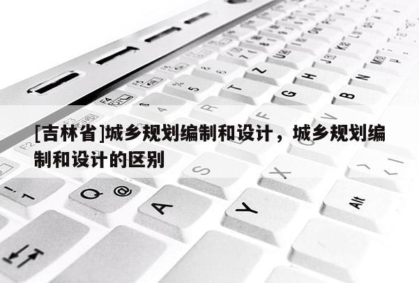 [吉林省]城鄉規劃編制和設計，城鄉規劃編制和設計的區別