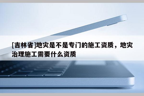 [吉林省]地災是不是專門的施工資質，地災治理施工需要什么資質