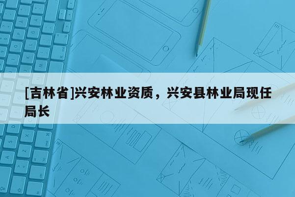 [吉林省]興安林業資質，興安縣林業局現任局長