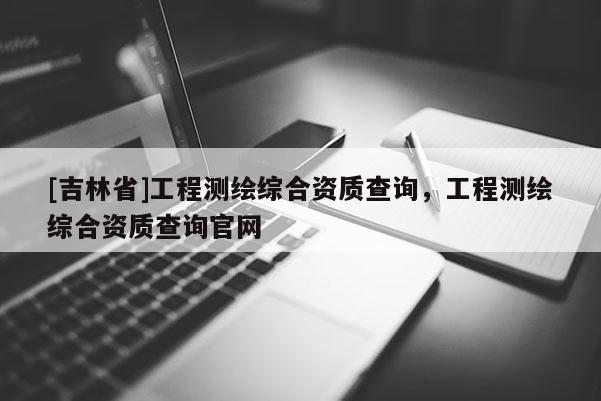 [吉林省]工程測繪綜合資質查詢，工程測繪綜合資質查詢官網