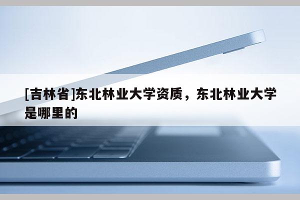[吉林省]東北林業大學資質，東北林業大學是哪里的
