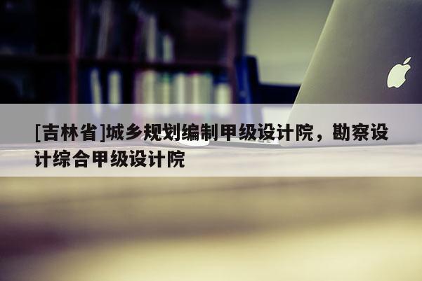 [吉林省]城鄉規劃編制甲級設計院，勘察設計綜合甲級設計院