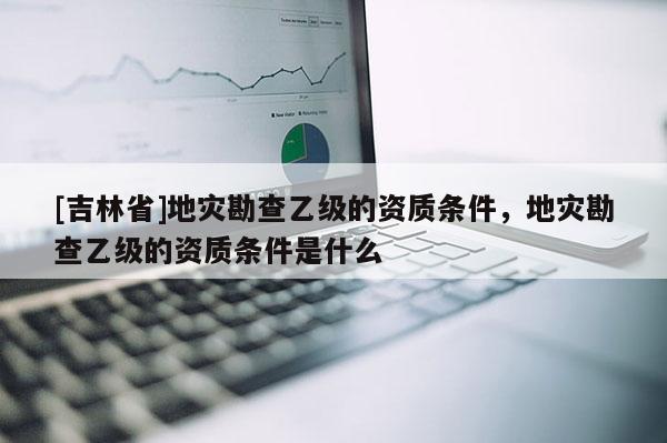 [吉林省]地災勘查乙級的資質條件，地災勘查乙級的資質條件是什么