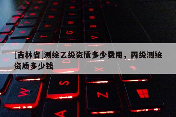 [吉林省]測繪乙級資質(zhì)多少費(fèi)用，丙級測繪資質(zhì)多少錢