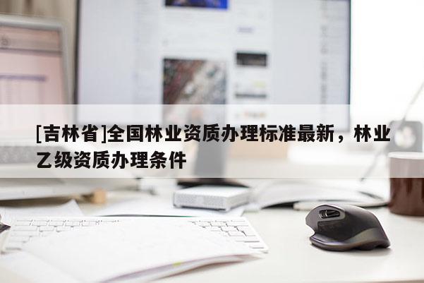 [吉林省]全國林業資質辦理標準最新，林業乙級資質辦理條件
