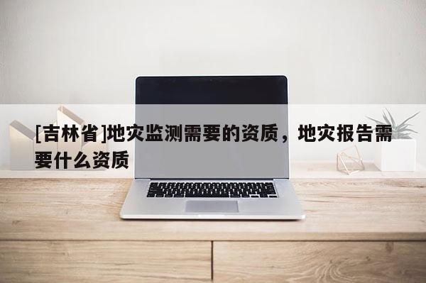 [吉林省]地災監測需要的資質，地災報告需要什么資質