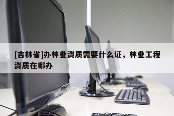 [吉林省]辦林業(yè)資質(zhì)需要什么證，林業(yè)工程資質(zhì)在哪辦